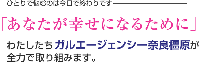 ひとりで悩むのは今日で終わりです。「あなたが幸せになるために」わたしたちガルエージェンシー奈良橿原が全力で取り組みます。