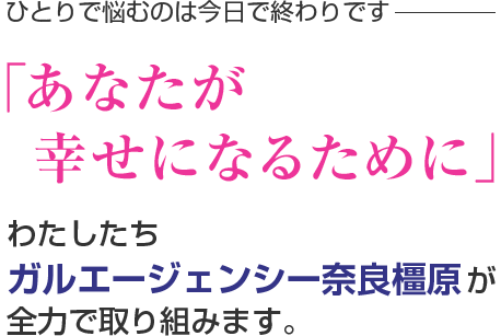 ひとりで悩むのは今日で終わりです。「あなたが幸せになるために」わたしたちガルエージェンシー奈良橿原が全力で取り組みます。